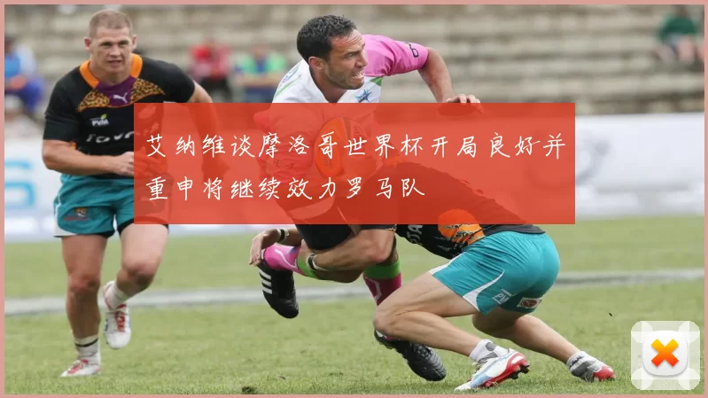 艾纳维谈摩洛哥世界杯开局良好并重申将继续效力罗马队