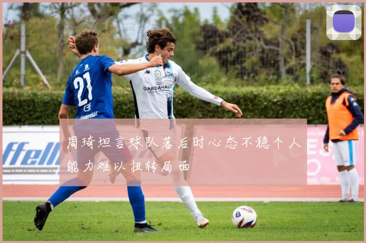 周琦坦言球队落后时心态不稳个人能力难以扭转局面