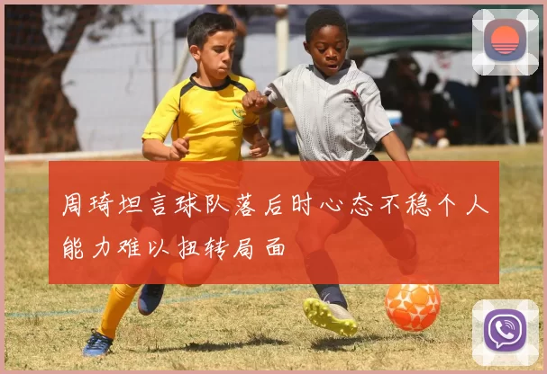 周琦坦言球队落后时心态不稳个人能力难以扭转局面