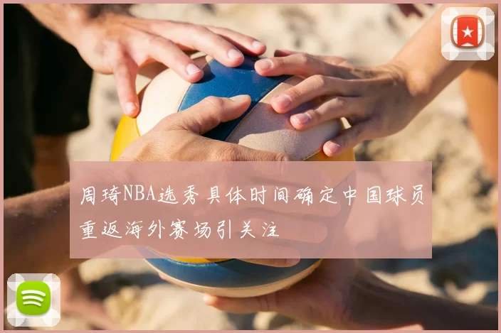 周琦NBA选秀具体时间确定中国球员重返海外赛场引关注