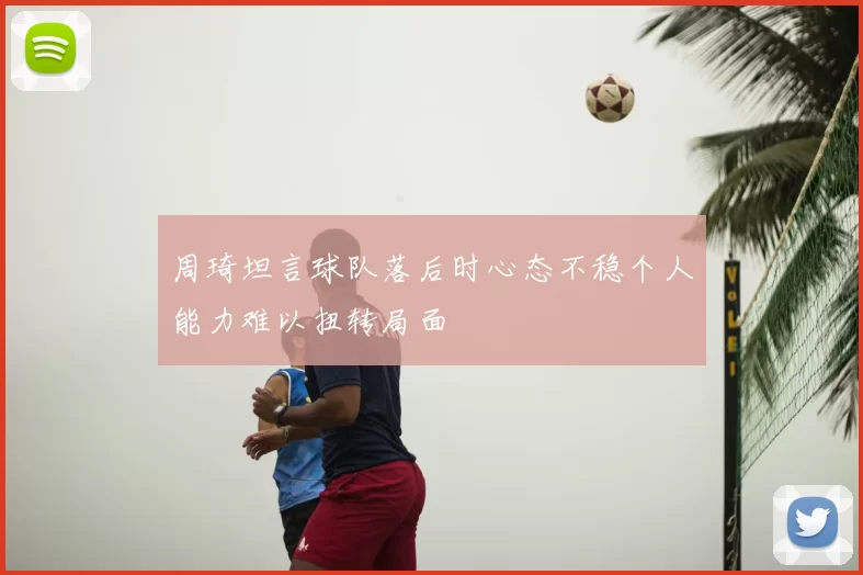 周琦坦言球队落后时心态不稳个人能力难以扭转局面