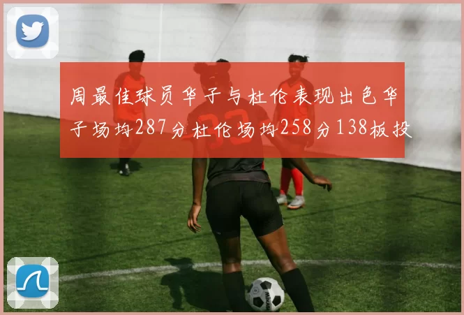周最佳球员华子与杜伦表现出色华子场均287分杜伦场均258分138板投篮命中率高达639