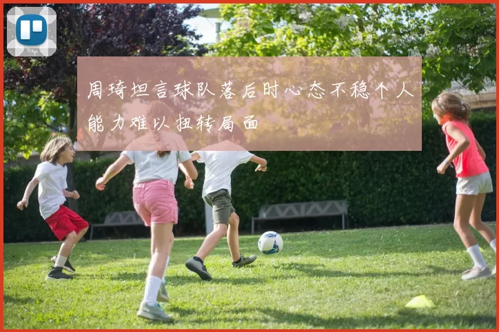 周琦坦言球队落后时心态不稳个人能力难以扭转局面