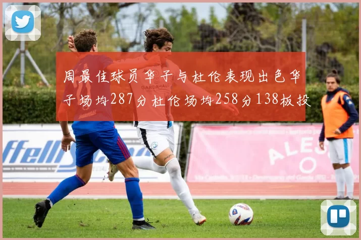 周最佳球员华子与杜伦表现出色华子场均287分杜伦场均258分138板投篮命中率高达639