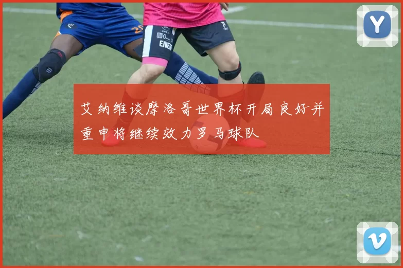 艾纳维谈摩洛哥世界杯开局良好并重申将继续效力罗马球队