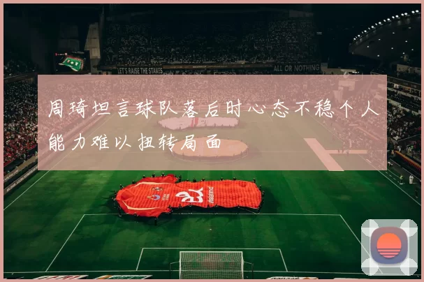 周琦坦言球队落后时心态不稳个人能力难以扭转局面
