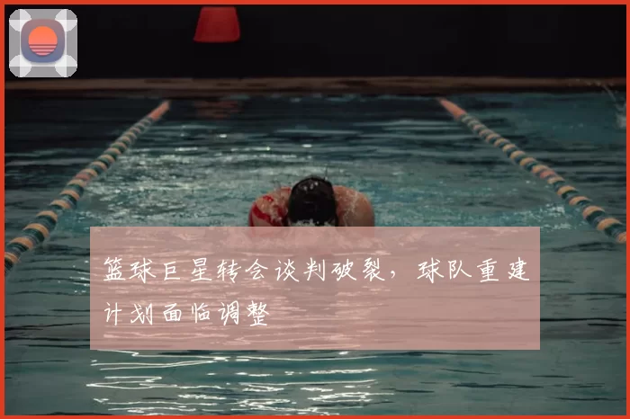 篮球巨星转会谈判破裂，球队重建计划面临调整