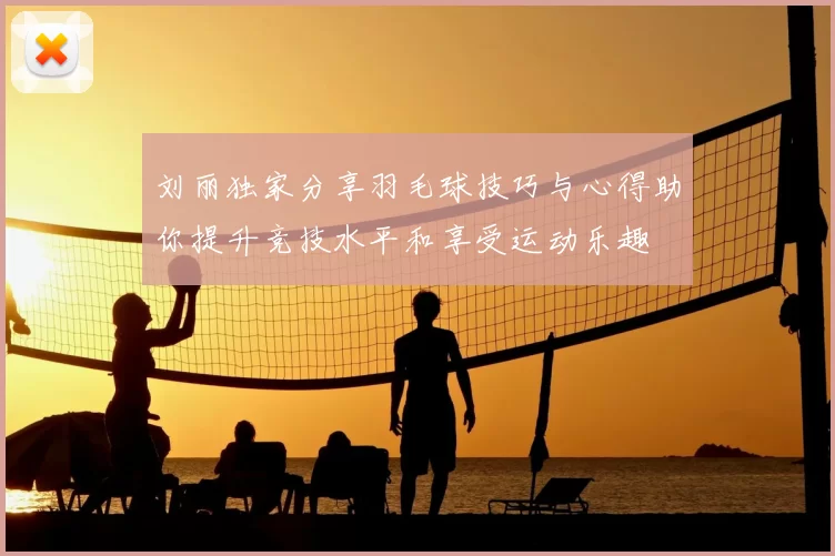 刘丽独家分享羽毛球技巧与心得助你提升竞技水平和享受运动乐趣