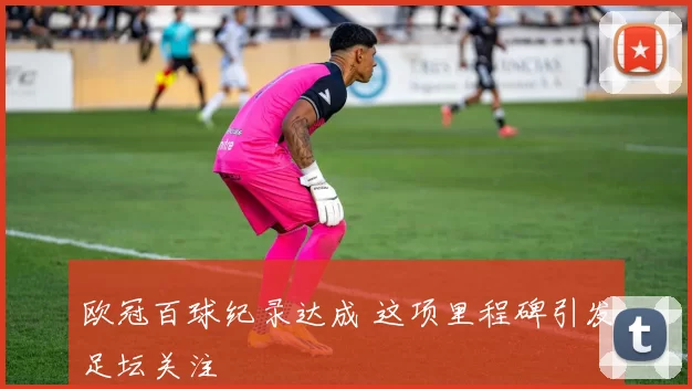 欧冠百球纪录达成 这项里程碑引发足坛关注