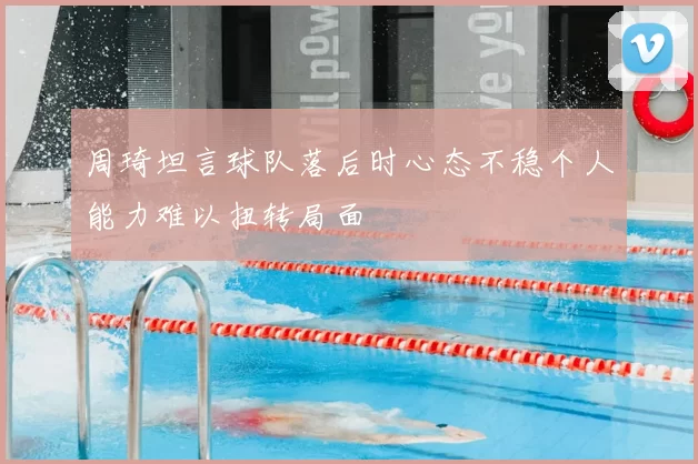 周琦坦言球队落后时心态不稳个人能力难以扭转局面