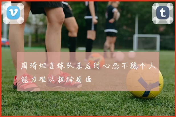 周琦坦言球队落后时心态不稳个人能力难以扭转局面