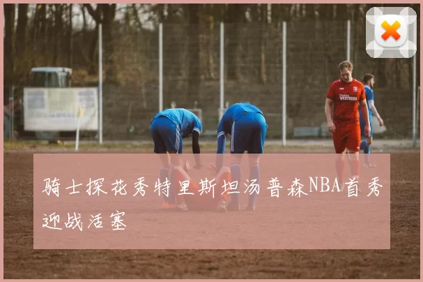 骑士探花秀特里斯坦汤普森NBA首秀迎战活塞