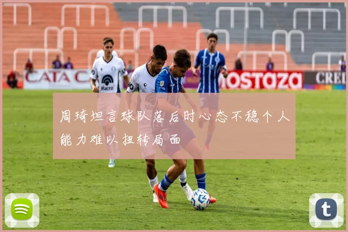周琦坦言球队落后时心态不稳个人能力难以扭转局面