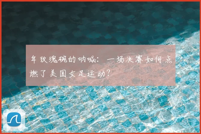年玫瑰碗的呐喊：一场决赛如何点燃了美国女足运动？