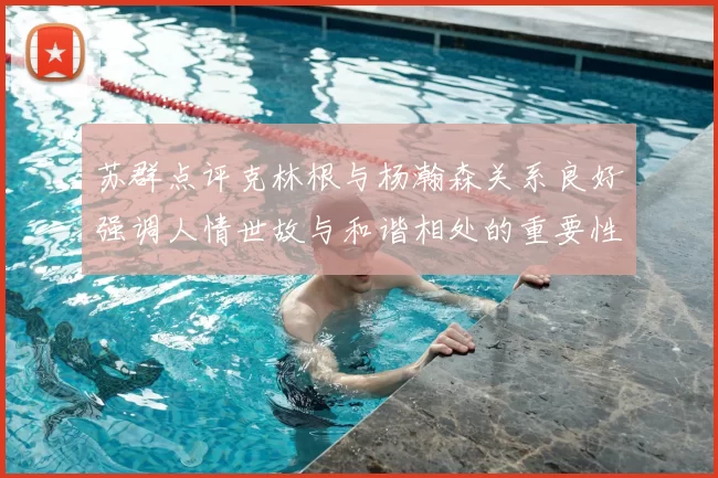 苏群点评克林根与杨瀚森关系良好强调人情世故与和谐相处的重要性