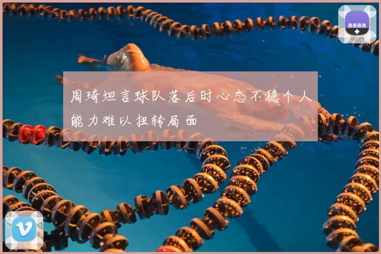 周琦坦言球队落后时心态不稳个人能力难以扭转局面