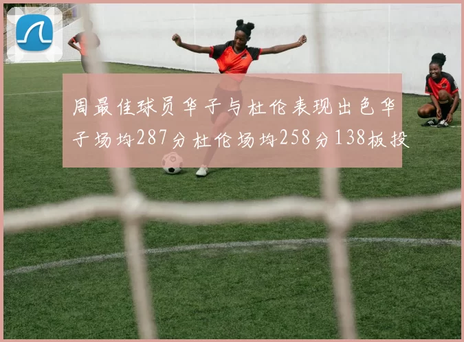 周最佳球员华子与杜伦表现出色华子场均287分杜伦场均258分138板投篮命中率高达639