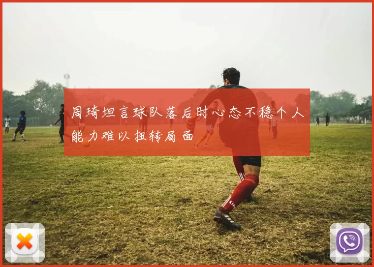周琦坦言球队落后时心态不稳个人能力难以扭转局面
