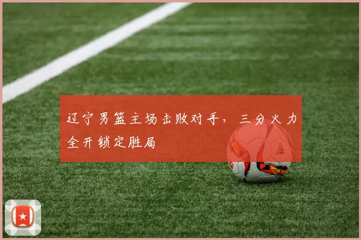 辽宁男篮主场击败对手，三分火力全开锁定胜局