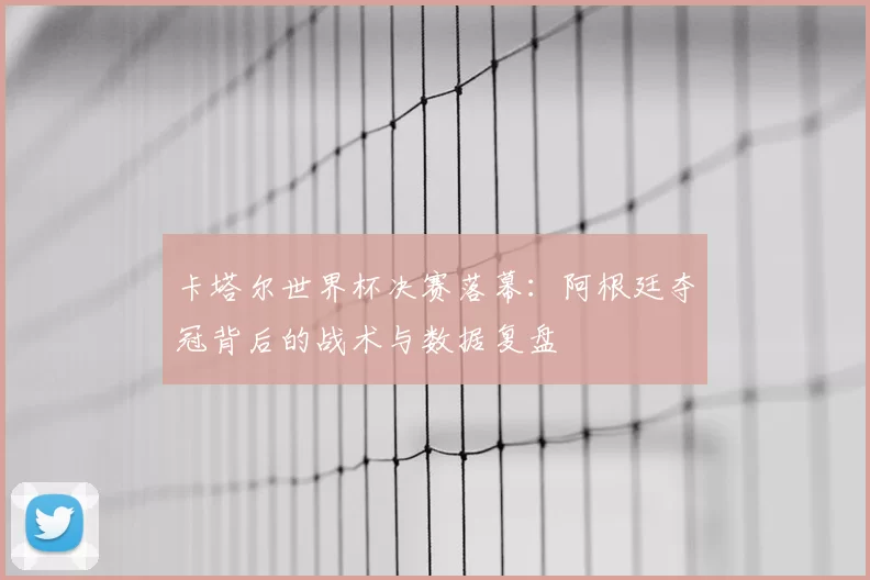 卡塔尔世界杯决赛落幕:阿根廷夺冠背后的战术与数据复盘