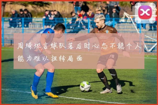 周琦坦言球队落后时心态不稳个人能力难以扭转局面