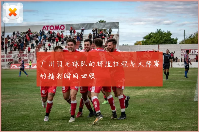 广州羽毛球队的辉煌征程与大师赛的精彩瞬间回顾