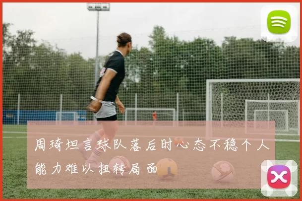 周琦坦言球队落后时心态不稳个人能力难以扭转局面