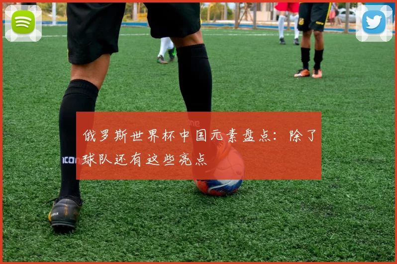 俄罗斯世界杯中国元素盘点：除了球队还有这些亮点