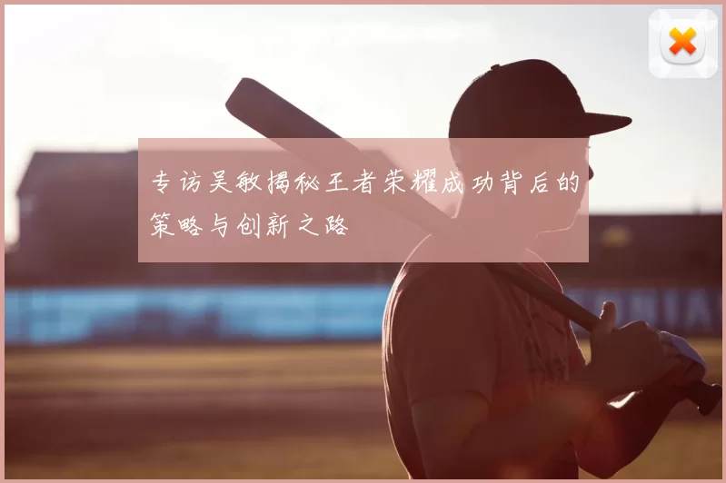 专访吴敏揭秘王者荣耀成功背后的策略与创新之路