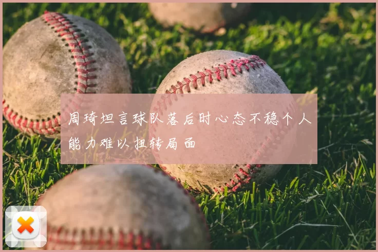 周琦坦言球队落后时心态不稳个人能力难以扭转局面