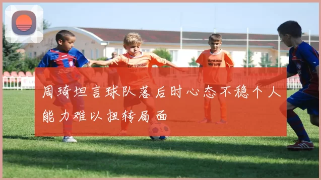 周琦坦言球队落后时心态不稳个人能力难以扭转局面