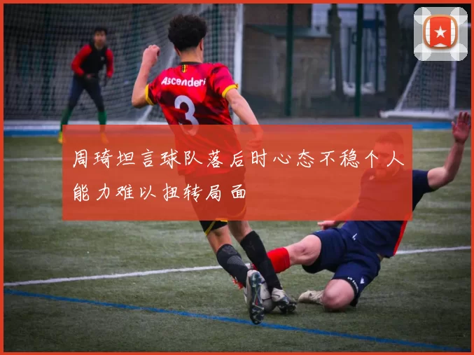 周琦坦言球队落后时心态不稳个人能力难以扭转局面