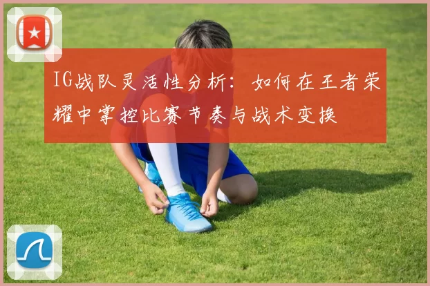 IG战队灵活性分析：如何在王者荣耀中掌控比赛节奏与战术变换