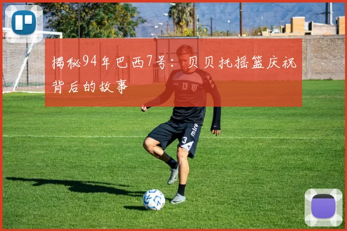 揭秘94年巴西7号：贝贝托摇篮庆祝背后的故事