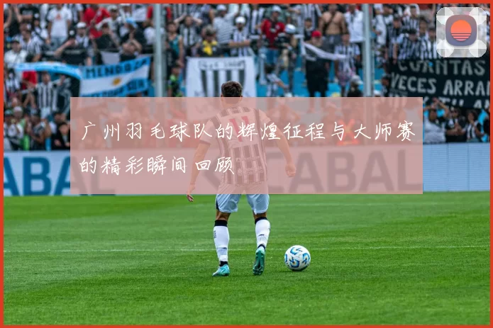 广州羽毛球队的辉煌征程与大师赛的精彩瞬间回顾