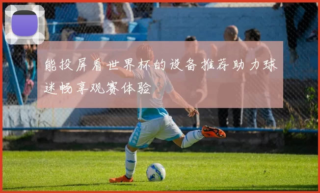 能投屏看世界杯的设备推荐助力球迷畅享观赛体验