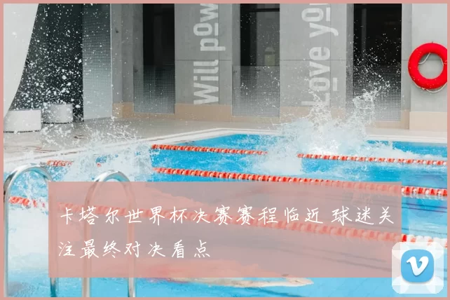 卡塔尔世界杯决赛赛程临近 球迷关注最终对决看点