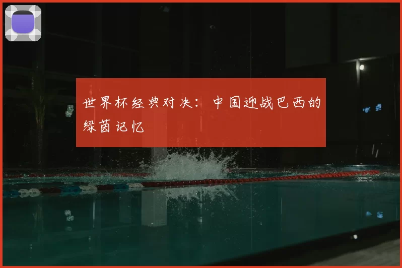 世界杯经典对决：中国迎战巴西的绿茵记忆