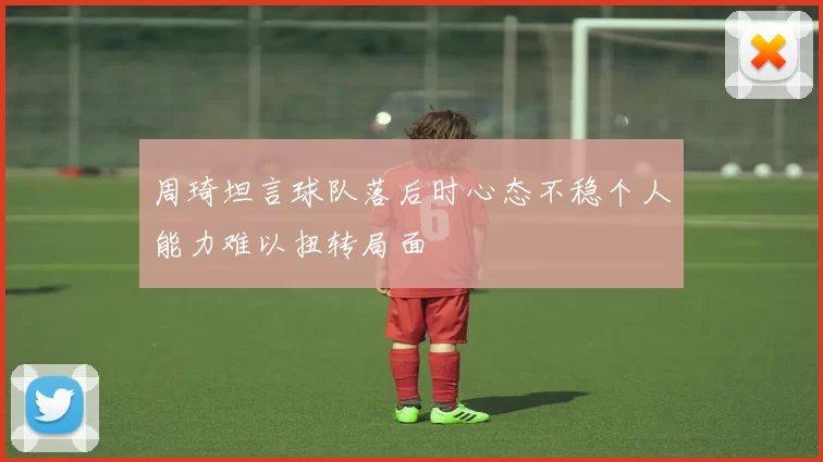 周琦坦言球队落后时心态不稳个人能力难以扭转局面