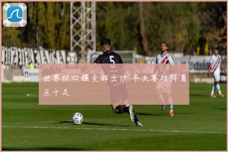 世界杯四强全部出炉 半决赛对阵看点十足