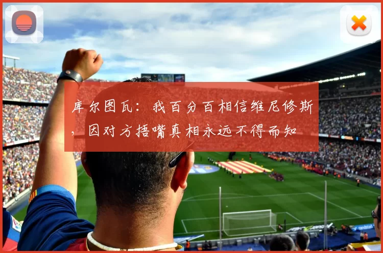 库尔图瓦：我百分百相信维尼修斯，因对方捂嘴真相永远不得而知