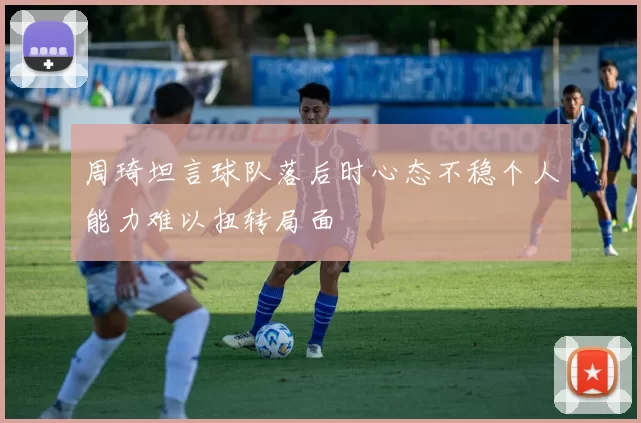 周琦坦言球队落后时心态不稳个人能力难以扭转局面