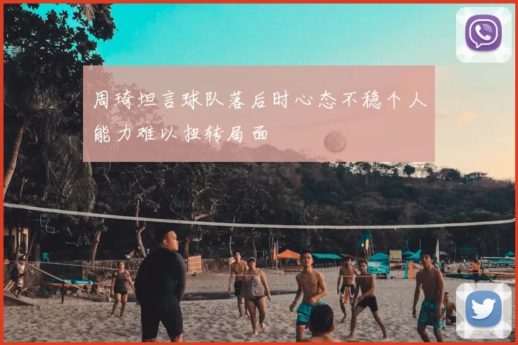 周琦坦言球队落后时心态不稳个人能力难以扭转局面
