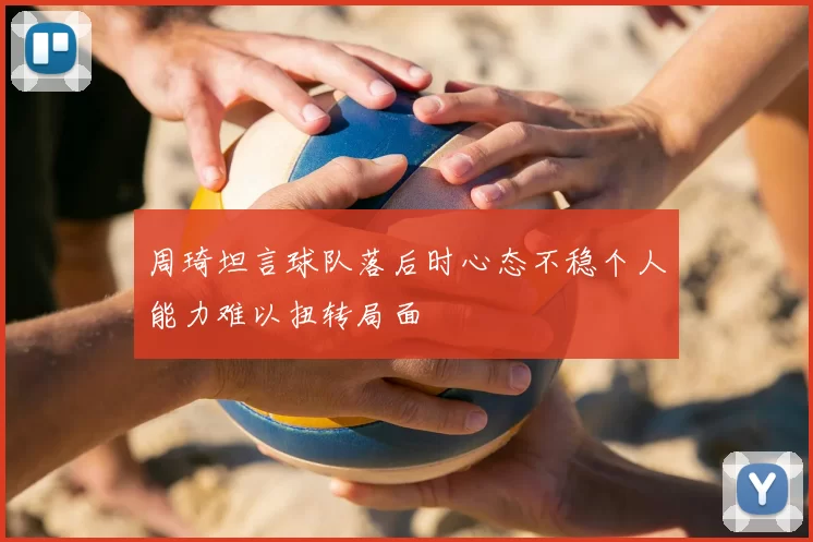 周琦坦言球队落后时心态不稳个人能力难以扭转局面