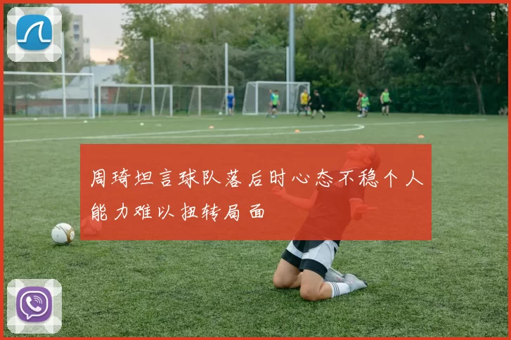周琦坦言球队落后时心态不稳个人能力难以扭转局面
