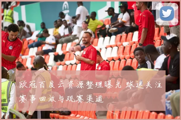 欧冠百度云资源整理曝光 球迷关注赛事回放与观赛渠道
