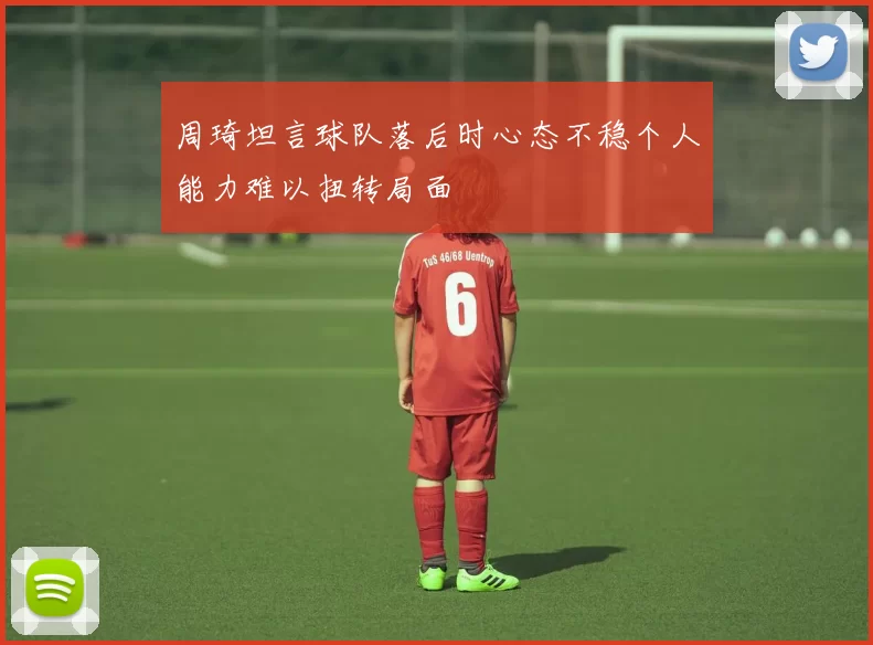 周琦坦言球队落后时心态不稳个人能力难以扭转局面