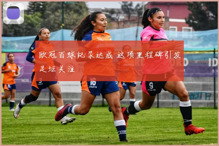 欧冠百球纪录达成 这项里程碑引发足坛关注