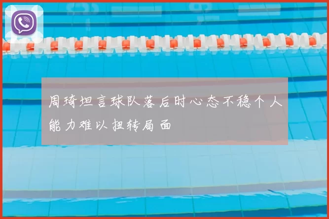 周琦坦言球队落后时心态不稳个人能力难以扭转局面