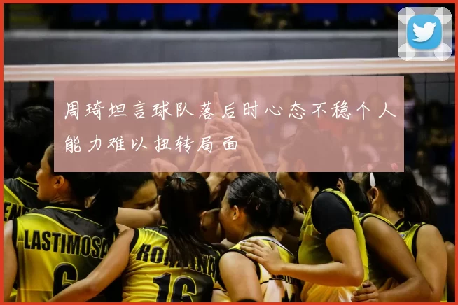 周琦坦言球队落后时心态不稳个人能力难以扭转局面